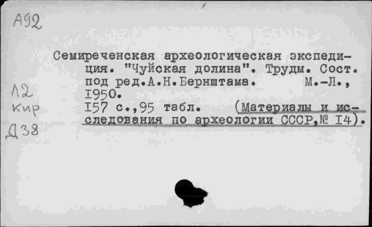 ﻿
Al
Д2>3
Семиреченская археологическая экспедиция. ’’Чуйская долина”. Труды. Сост. под ред.А.Н.Бернштама. M.-J1., 1950.
157 с» >95 табл. СМат§Ј?ЖЖ...и. јист . следования де.археологии ДСОРЛ- 14).